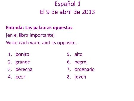 Entrada: Las palabras opuestas [en el libro importante] Write each word and its opposite. Español 1 El 9 de abril de 2013 1.bonito 2.grande 3.derecha 4.peor.