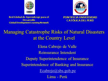 Managing Catastrophe Risks of Natural Disasters at the Country Level Elena Cabrejo de Valle Reinsurance Intendent Deputy Superintendence of Insurance Superintendence.