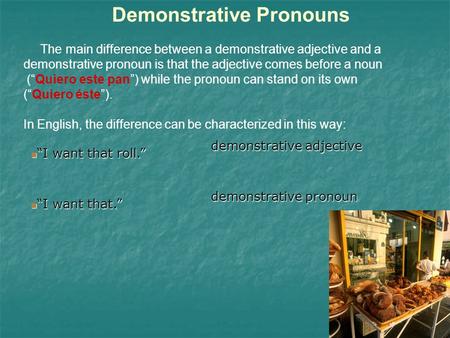 Demonstrative Pronouns The main difference between a demonstrative adjective and a demonstrative pronoun is that the adjective comes before a noun (Quiero.