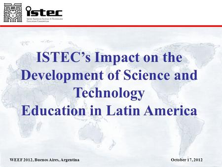 October 17, 2012WEEF 2012, Buenos Aires, Argentina ISTECs Impact on the Development of Science and Technology Education in Latin America.