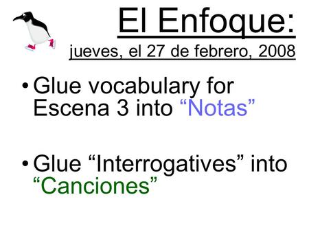 El Enfoque: jueves, el 27 de febrero, 2008 Glue vocabulary for Escena 3 into Notas Glue Interrogatives into Canciones.