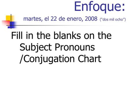 Enfoque: martes, el 22 de enero, 2008 (dos mil ocho) Fill in the blanks on the Subject Pronouns /Conjugation Chart.