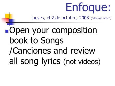 Enfoque: jueves, el 2 de octubre, 2008 (dos mil ocho) Open your composition book to Songs /Canciones and review all song lyrics (not videos)