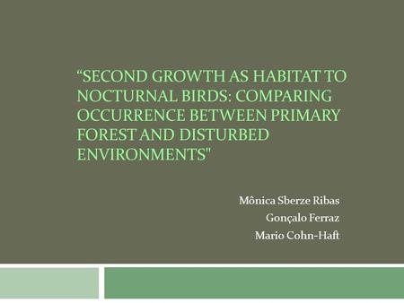 SECOND GROWTH AS HABITAT TO NOCTURNAL BIRDS: COMPARING OCCURRENCE BETWEEN PRIMARY FOREST AND DISTURBED ENVIRONMENTS Mônica Sberze Ribas Gonçalo Ferraz.