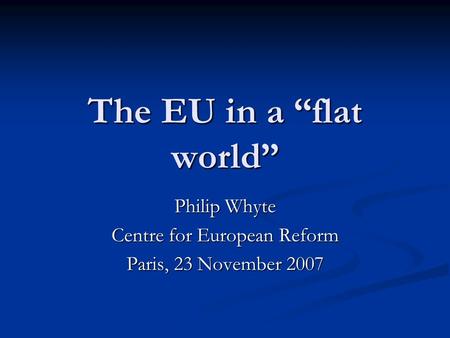 The EU in a flat world Philip Whyte Centre for European Reform Paris, 23 November 2007.