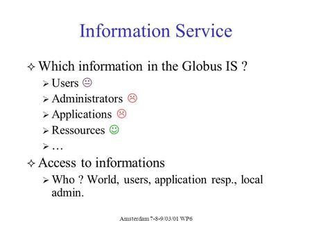 Amsterdam 7-8-9/03/01 WP6 Information Service Which information in the Globus IS ? Users Administrators Applications Ressources … Access to informations.