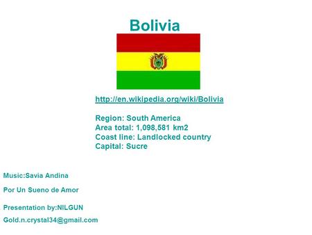 Bolivia  Region: South America Area total: 1,098,581 km2 Coast line: Landlocked country Capital: Sucre Music:Savia.