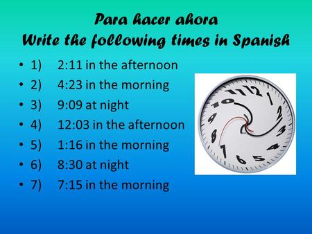 Para hacer ahora Write the following times in Spanish 1) 2:11 in the afternoon 2) 4:23 in the morning 3) 9:09 at night 4) 12:03 in the afternoon 5) 1:16.