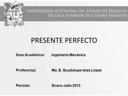 PRESENTE PERFECTO Área Académica: Ingeniería Mecánica Profesor(a): Ma. E. Guadalupe Islas López Periodo: Enero-Julio 2015.