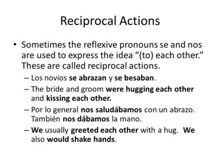Reciprocal Actions Sometimes the reflexive pronouns se and nos are used to express the idea “(to) each other.” These are called reciprocal actions. – Los.