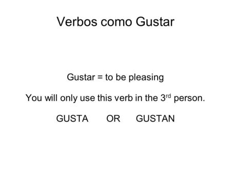 Verbos como Gustar Gustar = to be pleasing You will only use this verb in the 3 rd person. GUSTA OR GUSTAN.