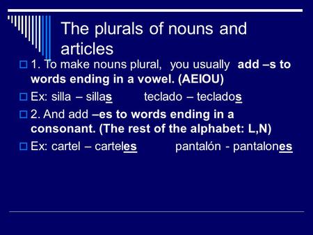 The plurals of nouns and articles  1. To make nouns plural, you usually add –s to words ending in a vowel. (AEIOU)  Ex: silla – sillas teclado – teclados.
