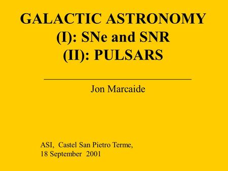 GALACTIC ASTRONOMY (I): SNe and SNR (II): PULSARS _____________________________ Jon Marcaide ASI, Castel San Pietro Terme, 18 September 2001.