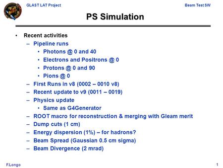 GLAST LAT ProjectBeam Test SW F.Longo1 PS Simulation Recent activities –Pipeline runs 0 and 40 Electrons and 0 0 and 90.