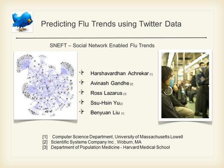 Predicting Flu Trends using Twitter Data Harshavardhan Achrekar [1] Avinash Gandhe [ 2 ] Ross Lazarus [3] Ssu-Hsin Yu [2] Benyuan Liu [1] SNEFT – Social.