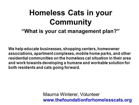 Maurna Winterer, Volunteer www.thefoundationforhomelesscats.org Homeless Cats in your Community What is your cat management plan? We help educate businesses,