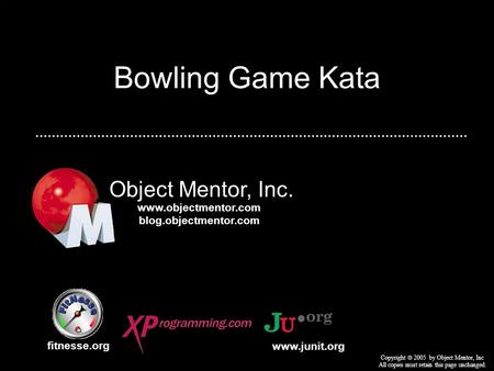 Bowling Game Kata Object Mentor, Inc. fitnesse.org Copyright 2005 by Object Mentor, Inc All copies must retain this page unchanged. www.junit.org www.objectmentor.com.