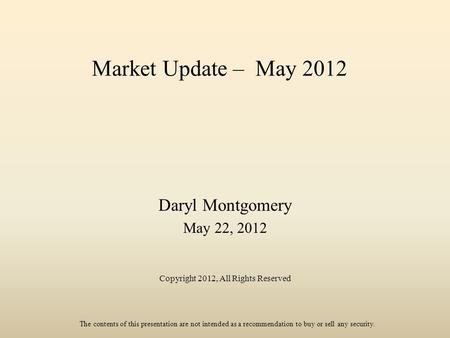 Market Update – May 2012 Daryl Montgomery May 22, 2012 Copyright 2012, All Rights Reserved The contents of this presentation are not intended as a recommendation.