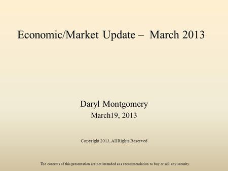 Economic/Market Update – March 2013 Daryl Montgomery March19, 2013 Copyright 2013, All Rights Reserved The contents of this presentation are not intended.