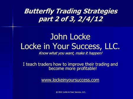 © 2012 Locke in Your Success, LLC. Butterfly Trading Strategies part 2 of 3, 2/4/12 John Locke Locke in Your Success, LLC. Know what you want, make it.