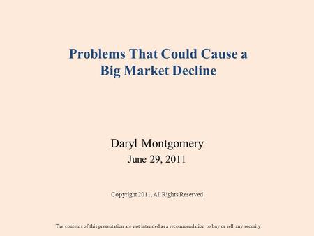 Problems That Could Cause a Big Market Decline Daryl Montgomery June 29, 2011 Copyright 2011, All Rights Reserved The contents of this presentation are.