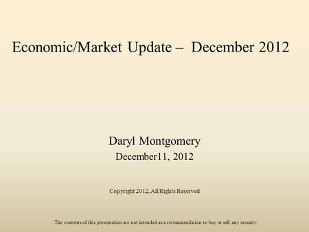 Economic/Market Update – December 2012 Daryl Montgomery December11, 2012 Copyright 2012, All Rights Reserved The contents of this presentation are not.