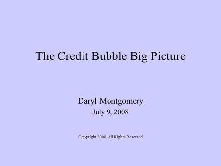 The Credit Bubble Big Picture Daryl Montgomery July 9, 2008 Copyright 2008, All Rights Reserved.