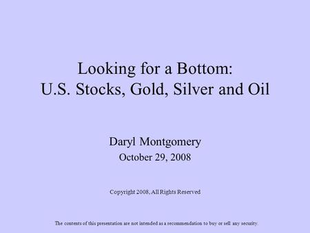 Looking for a Bottom: U.S. Stocks, Gold, Silver and Oil Daryl Montgomery October 29, 2008 Copyright 2008, All Rights Reserved The contents of this presentation.