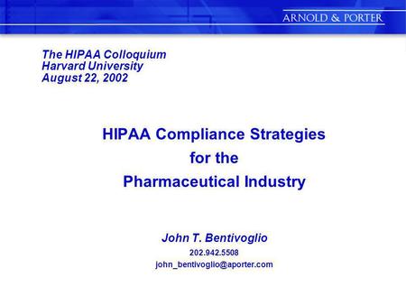 The HIPAA Colloquium Harvard University August 22, 2002 HIPAA Compliance Strategies for the Pharmaceutical Industry John T. Bentivoglio 202.942.5508