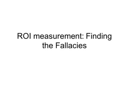 ROI measurement: Finding the Fallacies. ROI How ROI is calculated Some examples of what ROIs are How to know when it is calculated wrong, as it usually.