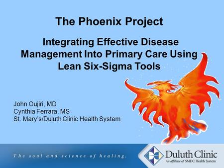 The Phoenix Project Integrating Effective Disease Management Into Primary Care Using Lean Six-Sigma Tools John Oujiri, MD Cynthia Ferrara, MS St. Mary’s/Duluth.