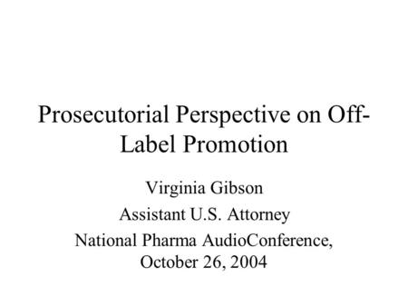 Prosecutorial Perspective on Off- Label Promotion Virginia Gibson Assistant U.S. Attorney National Pharma AudioConference, October 26, 2004.