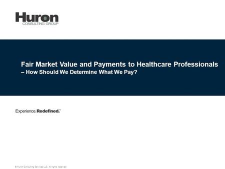 Fair Market Value and Payments to Healthcare Professionals – How Should We Determine What We Pay? © Huron Consulting Services LLC. All rights reserved.