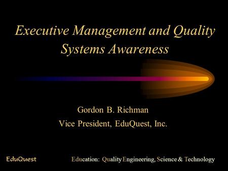 Executive Management and Quality Systems Awareness Gordon B. Richman Vice President, EduQuest, Inc. EduQuest Education: Quality Engineering, Science &