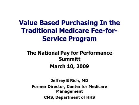 Value Based Purchasing In the Traditional Medicare Fee-for- Service Program The National Pay for Performance Summitt March 10, 2009 Jeffrey B Rich, MD.
