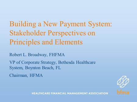 Building a New Payment System: Stakeholder Perspectives on Principles and Elements Robert L. Broadway, FHFMA VP of Corporate Strategy, Bethesda Healthcare.