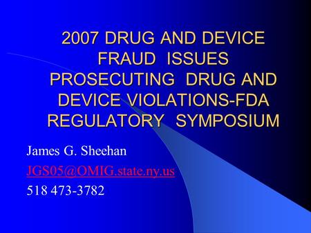 2007 DRUG AND DEVICE FRAUD ISSUES PROSECUTING DRUG AND DEVICE VIOLATIONS-FDA REGULATORY SYMPOSIUM James G. Sheehan 518 473-3782.