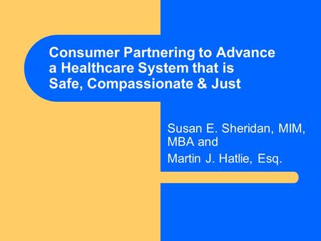 Consumer Partnering to Advance a Healthcare System that is Safe, Compassionate & Just Susan E. Sheridan, MIM, MBA and Martin J. Hatlie, Esq.
