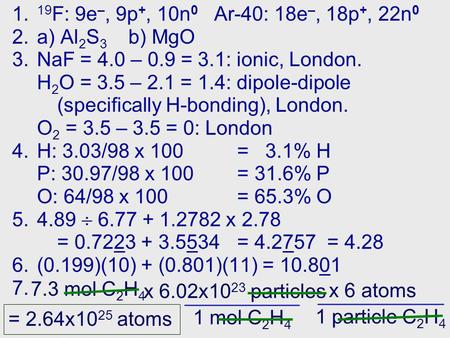1. 19 F: 9e –, 9p +, 10n 0 Ar-40: 18e –, 18p +, 22n 0 2.a) Al 2 S 3 b) MgO 3.NaF = 4.0 – 0.9 = 3.1: ionic, London. H 2 O = 3.5 – 2.1 = 1.4: dipole-dipole.