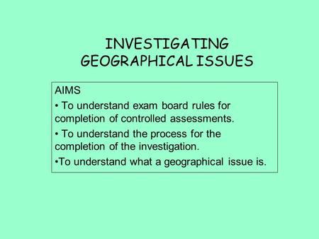 INVESTIGATING GEOGRAPHICAL ISSUES AIMS To understand exam board rules for completion of controlled assessments. To understand the process for the completion.