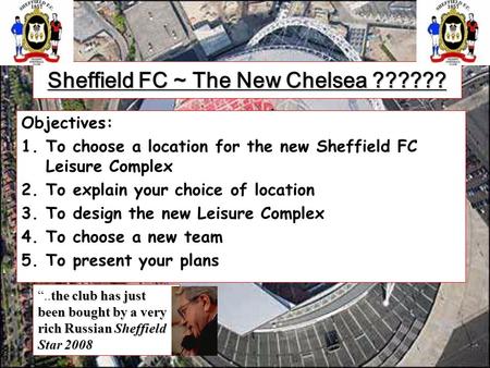Sheffield FC ~ The New Chelsea ?????? Objectives: 1.To choose a location for the new Sheffield FC Leisure Complex 2.To explain your choice of location.
