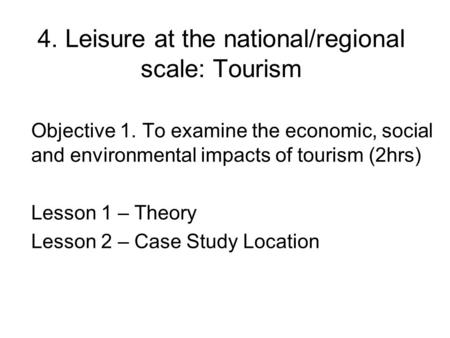 4. Leisure at the national/regional scale: Tourism Objective 1. To examine the economic, social and environmental impacts of tourism (2hrs) Lesson 1 –
