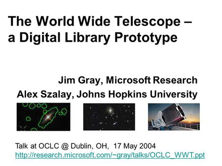 The World Wide Telescope – a Digital Library Prototype Jim Gray, Microsoft Research Alex Szalay, Johns Hopkins University Talk at Dublin, OH, 17.