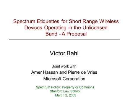 Victor Bahl Joint work with Amer Hassan and Pierre de Vries Microsoft Corporation Spectrum Policy: Property or Commons Stanford Law School March 2, 2003.