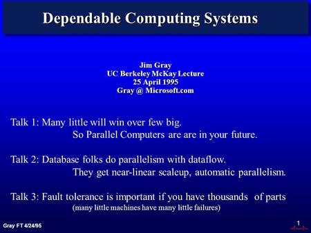 Gray FT 4/24/95 1 Dependable Computing Systems Jim Gray UC Berkeley McKay Lecture 25 April 1995 Microsoft.com Talk 1: Many little will win over.