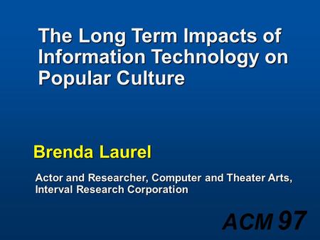 ACM 97 Brenda Laurel Actor and Researcher, Computer and Theater Arts, Interval Research Corporation The Long Term Impacts of Information Technology on.