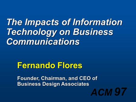 ACM 97 The Impacts of Information Technology on Business Communications Fernando Flores Founder, Chairman, and CEO of Business Design Associates.