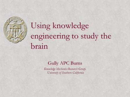 Using knowledge engineering to study the brain Gully APC Burns Knowledge Mechanics Research Group, University of Southern California Gully APC Burns Knowledge.
