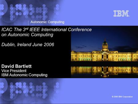 Autonomic Computing © 2006 IBM Corporation ICAC The 3 rd IEEE International Conference on Autonomic Computing Dublin, Ireland June 2006 David Bartlett.