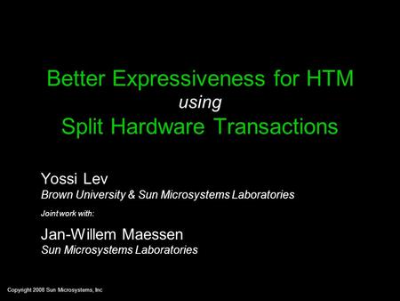 Copyright 2008 Sun Microsystems, Inc Better Expressiveness for HTM using Split Hardware Transactions Yossi Lev Brown University & Sun Microsystems Laboratories.